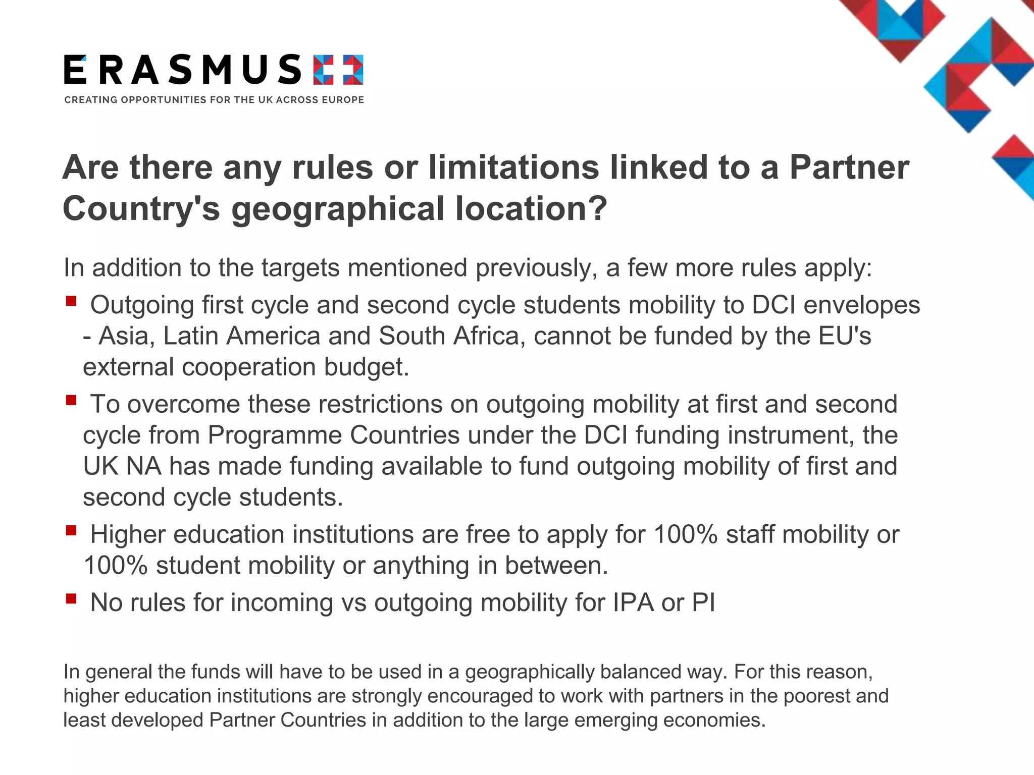 Are there any rules or limitations linked to a Partner
Country's geographical location?
In addition to the targets mentioned previously, a few more rules apply:
 Outgoing first cycle and second cycle students mobility to DCI envelopes
- Asia, Latin America and South Africa, cannot be funded by the EU's
external cooperation budget.
 To overcome these restrictions on outgoing mobility at first and second
cycle from Programme Countries under the DCI funding instrument, the
UK NA has made funding available to fund outgoing mobility of first and
second cycle students.
 Higher education institutions are free to apply for 100% staff mobility or
100% student mobility or anything in between.
 No rules for incoming vs outgoing mobility for IPA or PI
In general the funds will have to be used in a geographically balanced way. For this reason,
higher education institutions are strongly encouraged to work with partners in the poorest and
least developed Partner Countries in addition to the large emerging economies.
 