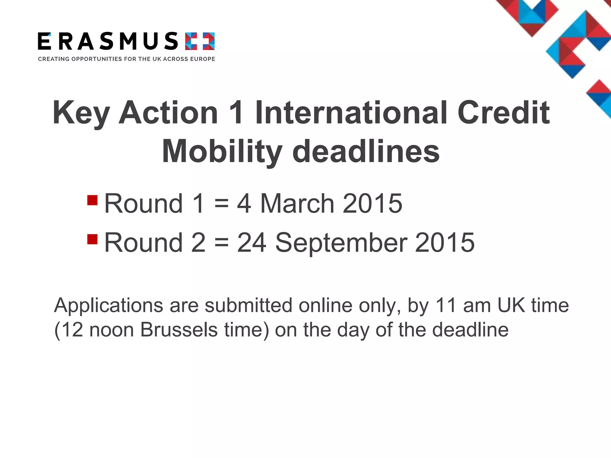 Key Action 1 International Credit
Mobility deadlines
Round 1 = 4 March 2015
Round 2 = 24 September 2015
Applications are submitted online only, by 11 am UK time
(12 noon Brussels time) on the day of the deadline
 