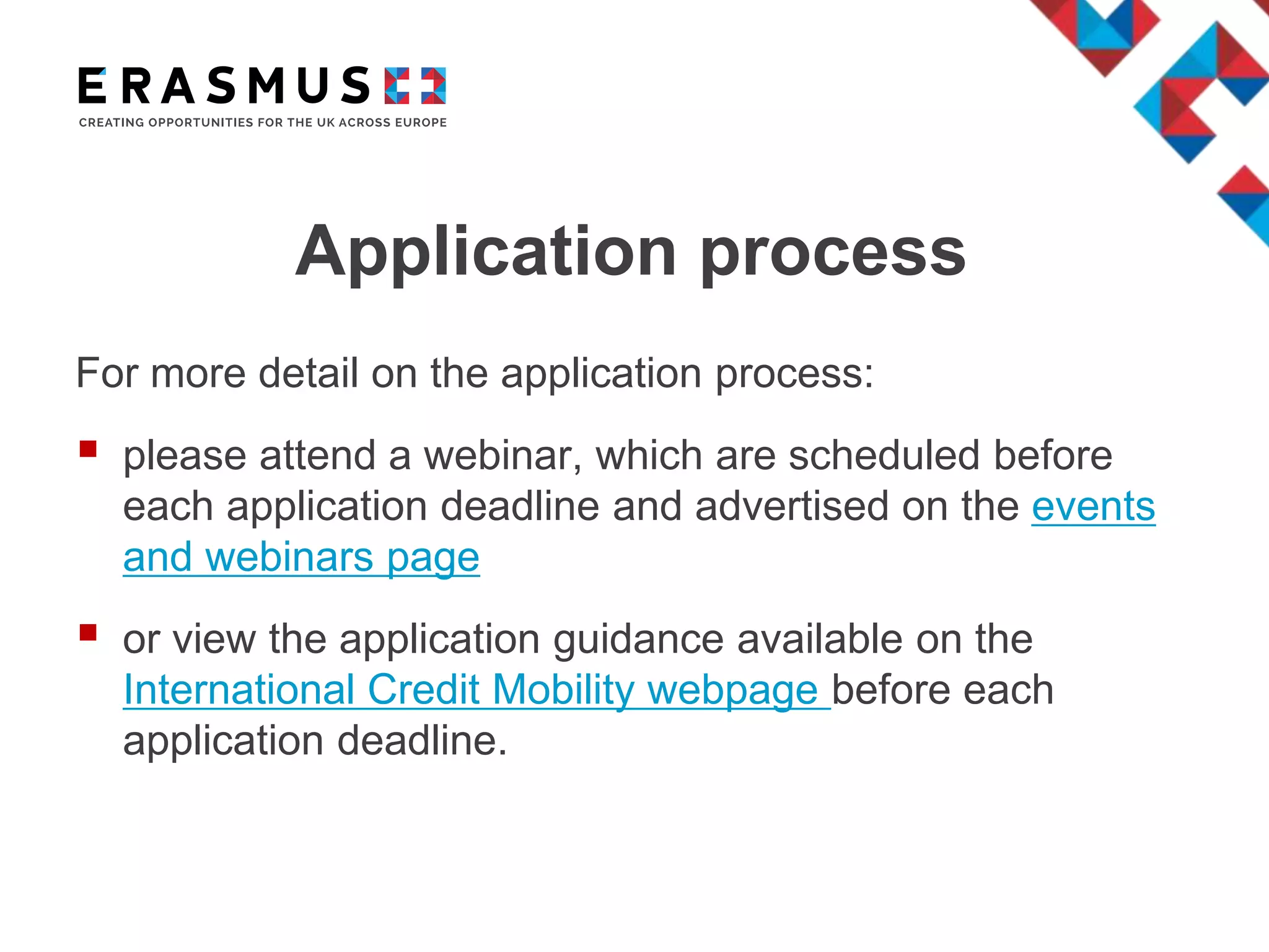 Application process
For more detail on the application process:
 please attend a webinar, which are scheduled before
each application deadline and advertised on the events
and webinars page
 or view the application guidance available on the
International Credit Mobility webpage before each
application deadline.
 