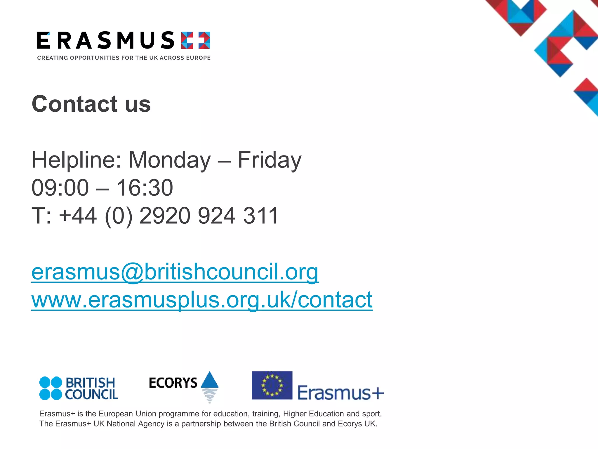 Erasmus+ is the European Union programme for education, training, Higher Education and sport.
The Erasmus+ UK National Agency is a partnership between the British Council and Ecorys UK.
Contact us
Helpline: Monday – Friday
09:00 – 16:30
T: +44 (0) 2920 924 311
erasmus@britishcouncil.org
www.erasmusplus.org.uk/contact
 
