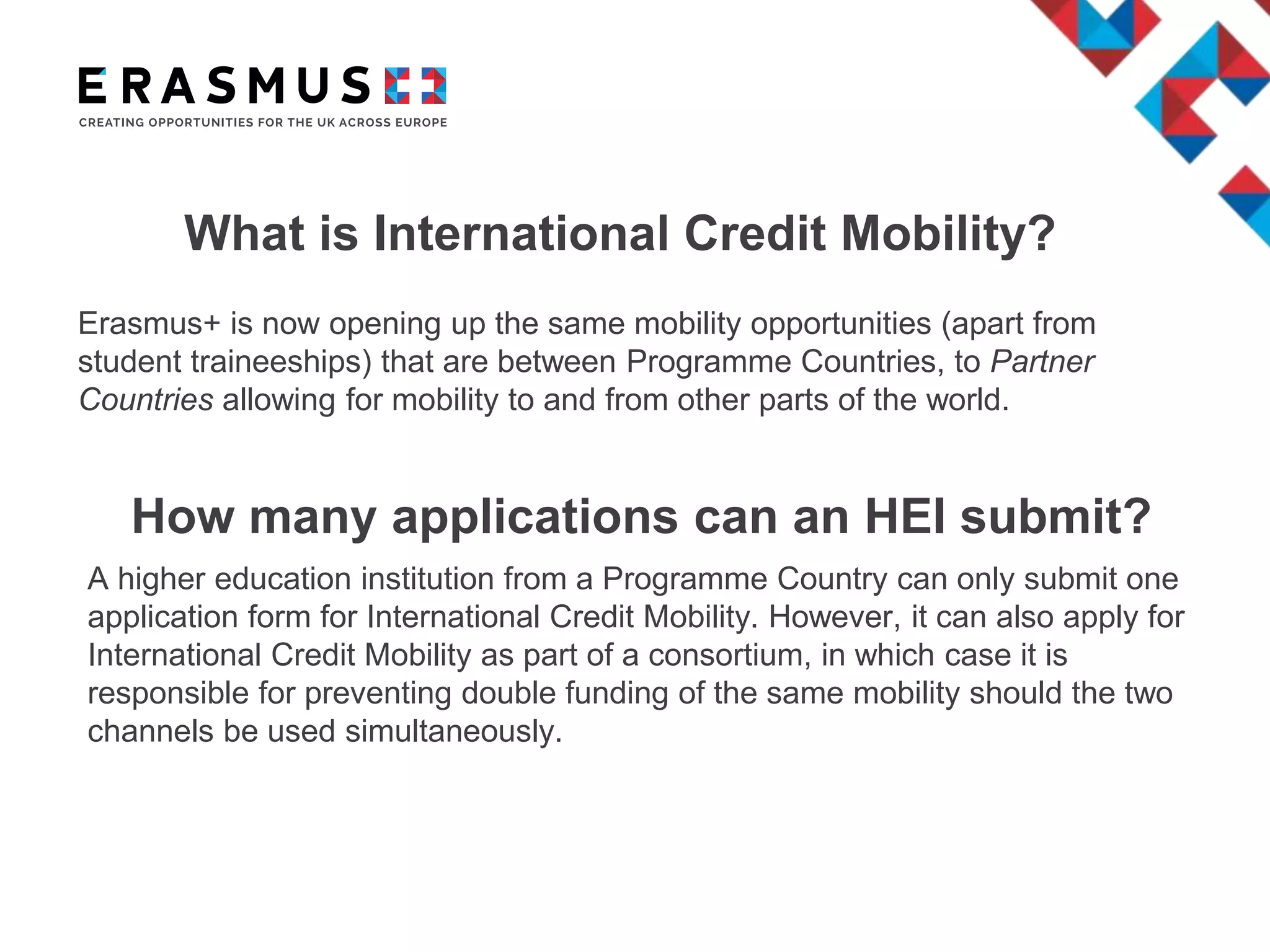 What is International Credit Mobility?
Erasmus+ is now opening up the same mobility opportunities (apart from
student traineeships) that are between Programme Countries, to Partner
Countries allowing for mobility to and from other parts of the world.
How many applications can an HEI submit?
A higher education institution from a Programme Country can only submit one
application form for International Credit Mobility. However, it can also apply for
International Credit Mobility as part of a consortium, in which case it is
responsible for preventing double funding of the same mobility should the two
channels be used simultaneously.
 