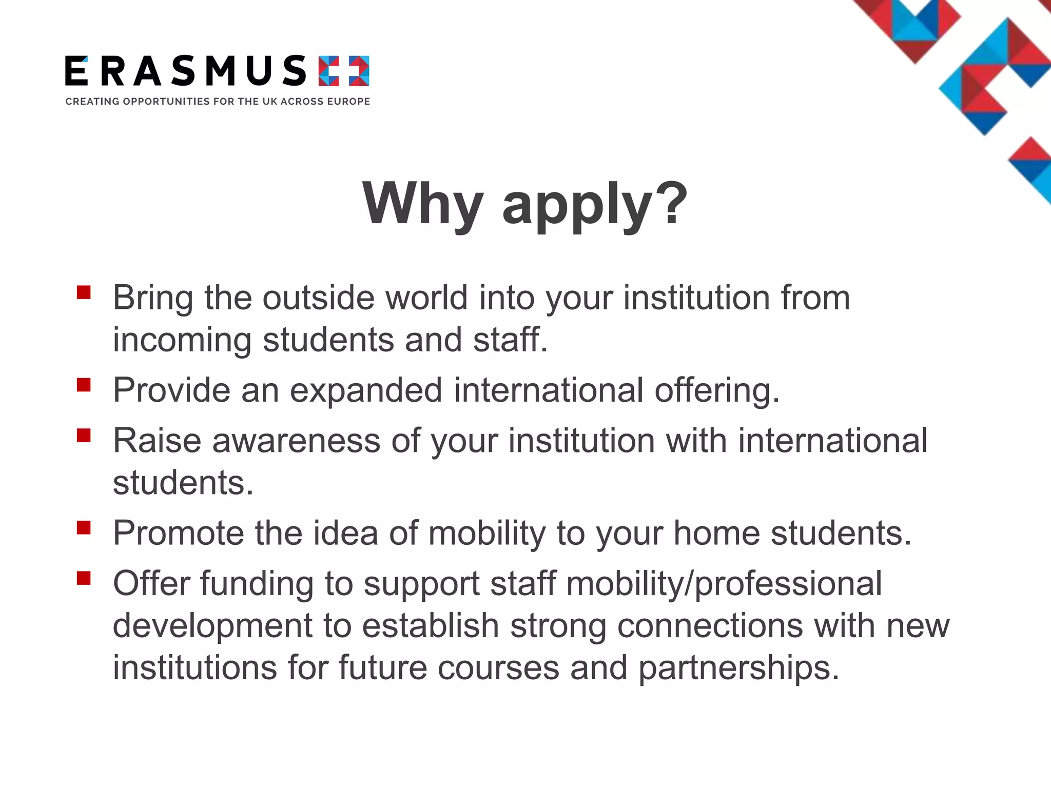 Why apply?
 Bring the outside world into your institution from
incoming students and staff.
 Provide an expanded international offering.
 Raise awareness of your institution with international
students.
 Promote the idea of mobility to your home students.
 Offer funding to support staff mobility/professional
development to establish strong connections with new
institutions for future courses and partnerships.
 