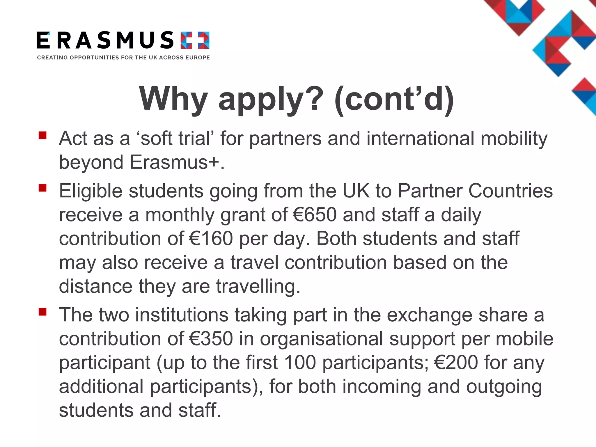 Why apply? (cont’d)
 Act as a ‘soft trial’ for partners and international mobility
beyond Erasmus+.
 Eligible students going from the UK to Partner Countries
receive a monthly grant of €650 and staff a daily
contribution of €160 per day. Both students and staff
may also receive a travel contribution based on the
distance they are travelling.
 The two institutions taking part in the exchange share a
contribution of €350 in organisational support per mobile
participant (up to the first 100 participants; €200 for any
additional participants), for both incoming and outgoing
students and staff.
 
