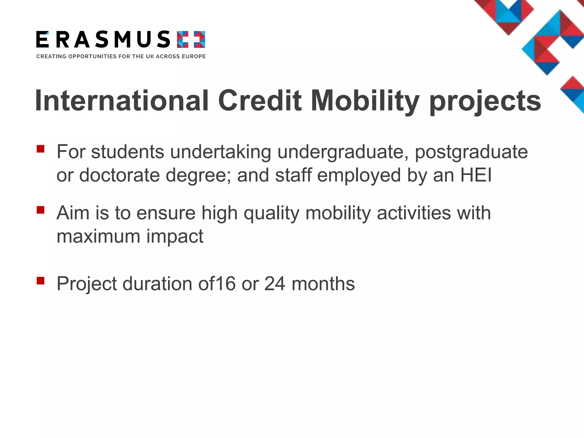 International Credit Mobility projects
 For students undertaking undergraduate, postgraduate
or doctorate degree; and staff employed by an HEI
 Aim is to ensure high quality mobility activities with
maximum impact
 Project duration of16 or 24 months
 
