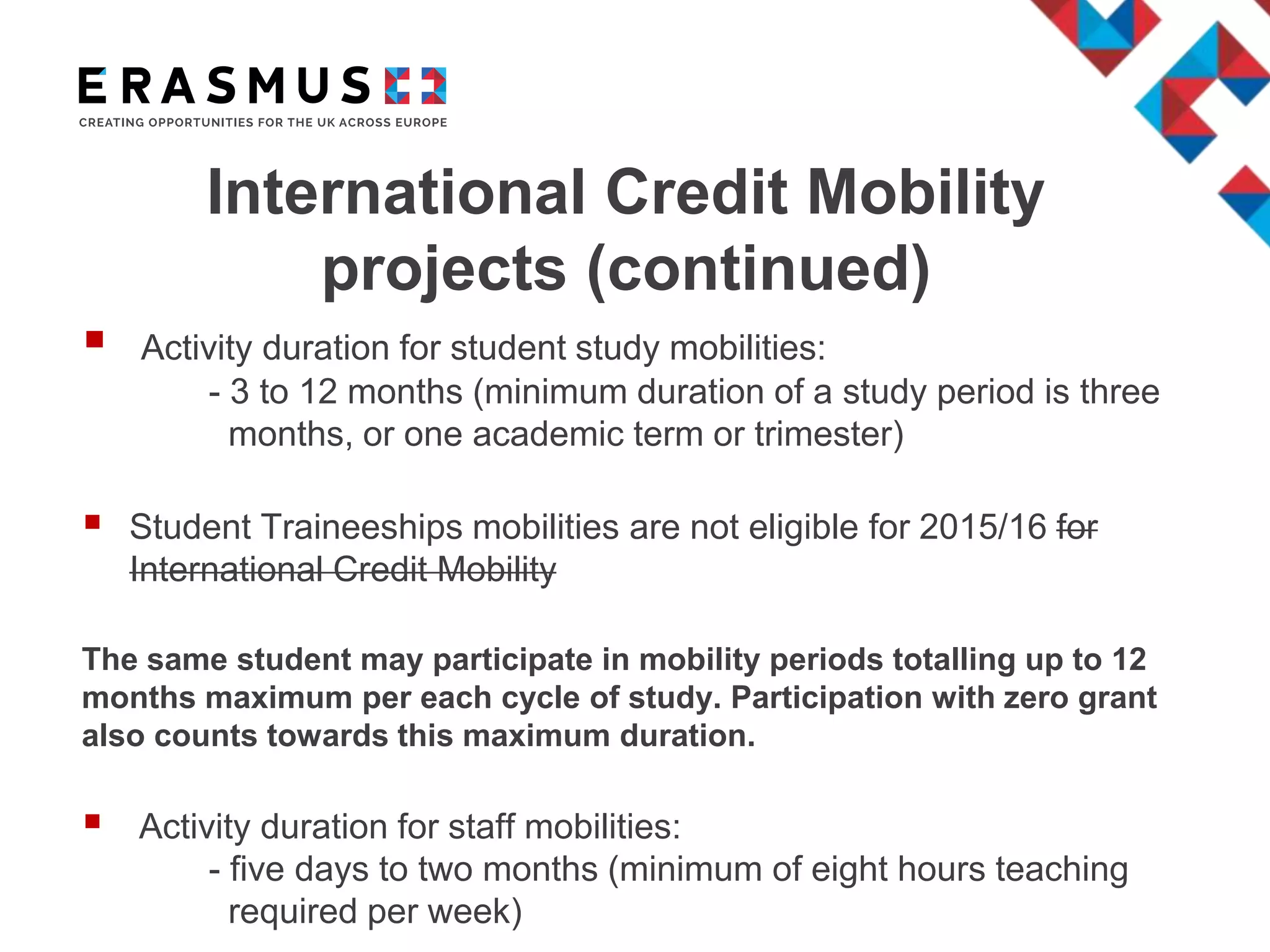 International Credit Mobility
projects (continued)
 Activity duration for student study mobilities:
- 3 to 12 months (minimum duration of a study period is three
months, or one academic term or trimester)
 Student Traineeships mobilities are not eligible for 2015/16 for
International Credit Mobility
The same student may participate in mobility periods totalling up to 12
months maximum per each cycle of study. Participation with zero grant
also counts towards this maximum duration.
 Activity duration for staff mobilities:
- five days to two months (minimum of eight hours teaching
required per week)
 