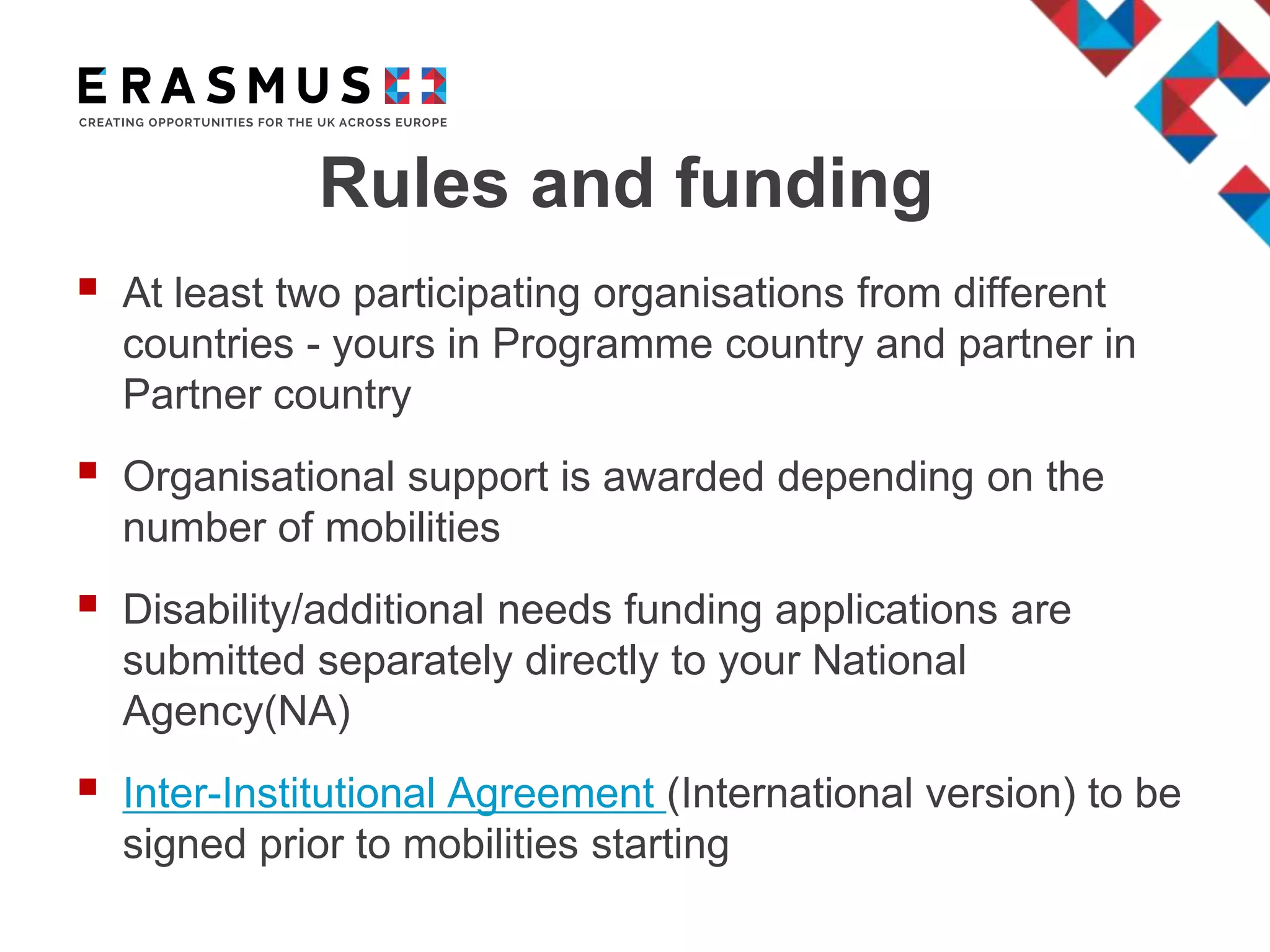 Rules and funding
 At least two participating organisations from different
countries - yours in Programme country and partner in
Partner country
 Organisational support is awarded depending on the
number of mobilities
 Disability/additional needs funding applications are
submitted separately directly to your National
Agency(NA)
 Inter-Institutional Agreement (International version) to be
signed prior to mobilities starting
 