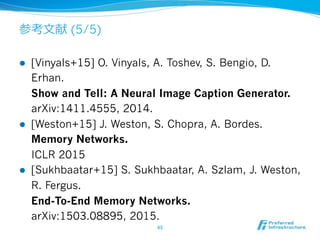 (5/5)
!  [Vinyals+15] O. Vinyals, A. Toshev, S. Bengio, D.
Erhan.
Show and Tell: A Neural Image Caption Generator.
arXiv:1411.4555, 2014.
!  [Weston+15] J. Weston, S. Chopra, A. Bordes.
Memory Networks.
ICLR 2015
!  [Sukhbaatar+15] S. Sukhbaatar, A. Szlam, J. Weston,
R. Fergus.
End-To-End Memory Networks.
arXiv:1503.08895, 2015.
 