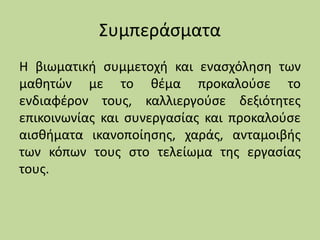 Συμπεράσματα
Η βιωματική συμμετοχή και ενασχόληση των
μαθητών με το θέμα προκαλούσε το
ενδιαφέρον τους, καλλιεργούσε δεξιότητες
επικοινωνίας και συνεργασίας και προκαλούσε
αισθήματα ικανοποίησης, χαράς, ανταμοιβής
των κόπων τους στο τελείωμα της εργασίας
τους.
 