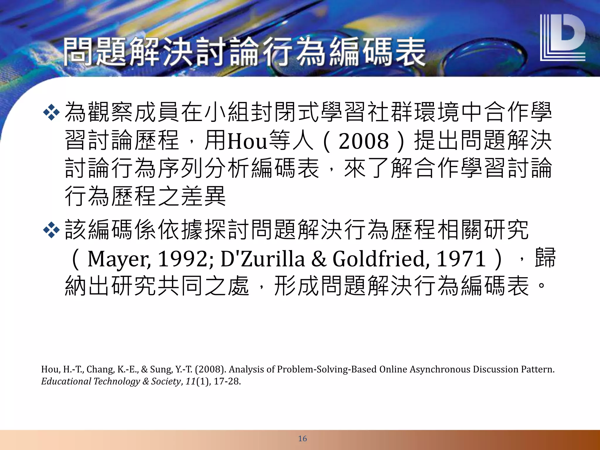 為觀察成員在小組封閉式學習社群環境中合作學
習討論歷程，用Hou等人（2008）提出問題解決
討論行為序列分析編碼表，來了解合作學習討論
行為歷程之差異
該編碼係依據探討問題解決行為歷程相關研究
（Mayer, 1992; D'Zurilla & Goldfried, 1971），歸
納出研究共同之處，形成問題解決行為編碼表。
16
Hou, H.-T., Chang, K.-E., & Sung, Y.-T. (2008). Analysis of Problem-Solving-Based Online Asynchronous Discussion Pattern.
Educational Technology & Society, 11(1), 17-28.
 