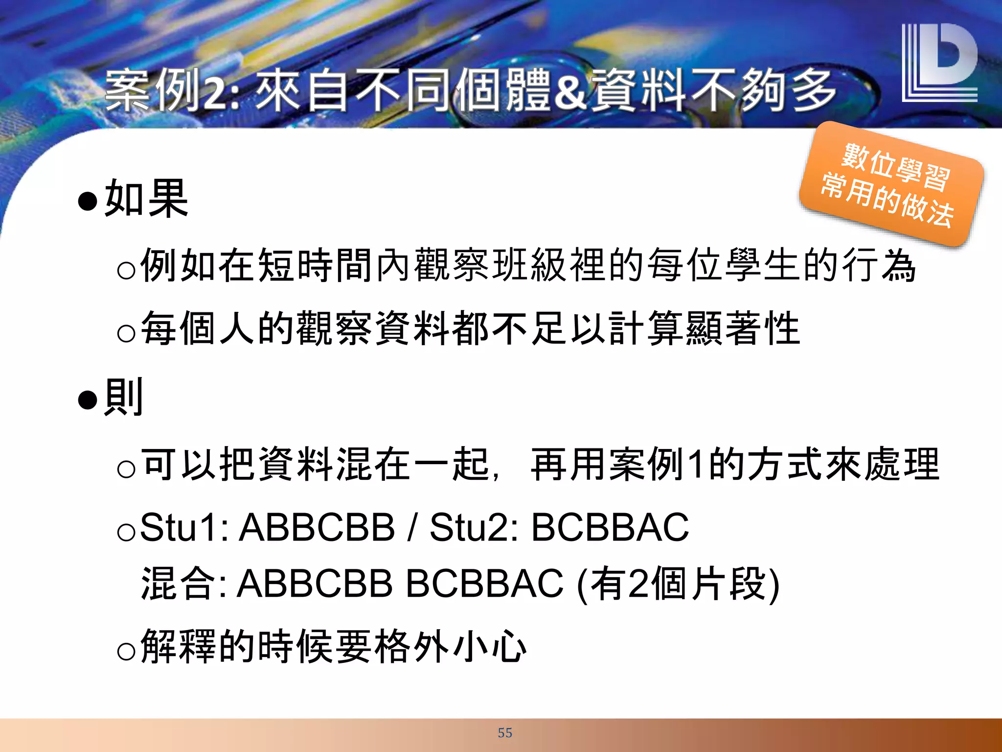 ●如果
o例如在短時間內觀察班級裡的每位學生的行為
o每個人的觀察資料都不足以計算顯著性
●則
o可以把資料混在一起，再用案例1的方式來處理
oStu1: ABBCBB / Stu2: BCBBAC
混合: ABBCBB BCBBAC (有2個片段)
o解釋的時候要格外小心
55
 