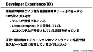 Developer Experience(DX)
開発者の体験という軸を組織(会社やチーム)に導入する
DXが高い(良い)例:
• テストが整備されている
• GitHub(Enterprise) 上で開発している
• エコシステムが整備されている言語を使っている
仮説: 開発者のモチベーションはソフトウェアの品質や開
発スピードに深く影響しているのではないか
 