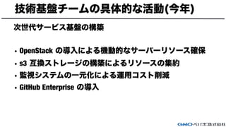 技術基盤チームの具体的な活動(今年)
次世代サービス基盤の構築
• OpenStack の導入による機動的なサーバーリソース確保
• s3 互換ストレージの構築によるリソースの集約
• 監視システムの一元化による運用コスト削減
• GitHub Enterprise の導入
 