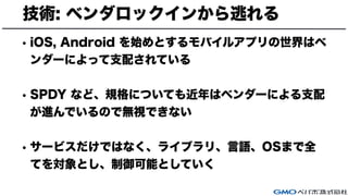 技術: ベンダロックインから逃れる
• iOS, Android を始めとするモバイルアプリの世界はベ
ンダーによって支配されている
• SPDY など、規格についても近年はベンダーによる支配
が進んでいるので無視できない
• サービスだけではなく、ライブラリ、言語、OSまで全
てを対象とし、制御可能としていく
 