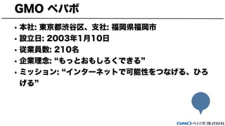 GMO ペパボ
• 本社: 東京都渋谷区、支社: 福岡県福岡市
• 設立日: 2003年1月10日
• 従業員数: 210名
• 企業理念: もっとおもしろくできる
• ミッション: インターネットで可能性をつなげる、ひろ
げる
 