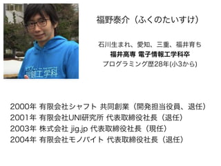 2000年 有限会社シャフト 共同創業（開発担当役員、退任）
2001年 有限会社UNI研究所 代表取締役社長（退任）
2003年 株式会社 jig.jp 代表取締役社長（現任）
2004年 有限会社モノバイト 代表取締役社長（退任）
福野泰介...