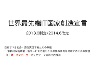 世界最先端IT国家創造宣言
2013.6制定/2014.6改定
目指すべき社会・姿を実現するための取組
1. 革新的な新産業・新サービスの創出と全産業の成長を促進する社会の実現
（1）オープンデータ・ビッグデータの活用の推進
 