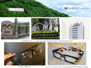 江市役所 江メガネモニュメント http://www.city.sabae.fukui.jp/users/monodukuri/sabaebrand/meganemonument/
NTTネオメイト AQStage e-Glasses / 三工光学 http://www.ntt-neo.com/news/2013/130131.htmlGoogle Glass 福野泰介ブログ
 