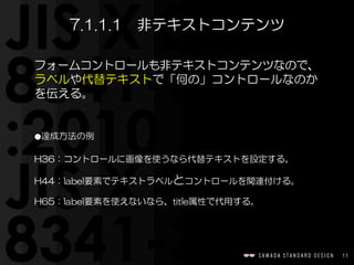 11
フォームコントロールも非テキストコンテンツなので、
ラベルや代替テキストで「何の」コントロールなのか
を伝える。  
⚫達成方法の例  
H36：コントロールに画像を使うなら代替テキストを設定する。  
H44：label要素でテキストラベルとコントロールを関連付ける。  
H65：label要素を使えないなら、title属性で代用する。
7.1.1.1　非テキストコンテンツ
 