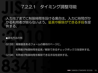 13
入力完了までに制限時間を設ける場合は、入力に時間がか
かる利用者が困らないよう、延長や解除ができる手段を提
供する。  
⚫達成方法の例  
G133：複数画面あるフォームの最初のページに、  
　　　　利用者が制限時間を延長／解除できるチェックボックスを提供する。  
G198：利用者が制限時間を解除できる手段を提供する。
7.2.2.1　タイミング調整可能
 