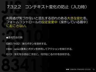 15
利用者が気づかないと混乱する恐れのある大きな変化を、
フォームコントロールの設定変更中（操作している最中）
に起こさない。  
⚫達成方法の例  
G80／H32：実行ボタンを提供する。  
H84：select要素とボタンを併用してアクションを実行する。  
G13：変化を引き起こす前に、何が起こるのかを説明する。
7.3.2.2　コンテキスト変化の防止（入力時）
 