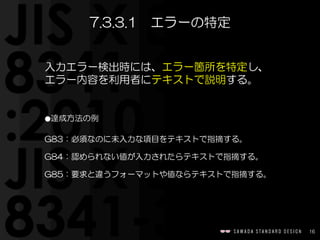 16
入力エラー検出時には、エラー箇所を特定し、
エラー内容を利用者にテキストで説明する。    
⚫達成方法の例  
G83：必須なのに未入力な項目をテキストで指摘する。  
G84：認められない値が入力されたらテキストで指摘する。  
G85：要求と違うフォーマットや値ならテキストで指摘する。
7.3.3.1　エラーの特定
 