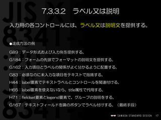 17
入力用の各コントロールには、ラベル又は説明文を提供する。  
⚫達成方法の例  
G89：データ形式および入力例を提供する。  
G184：フォームの先頭でフォーマットの説明文を提供する。  
G162：入力項目とラベルの関係がよく分かるように配置する。  
G83：必須なのに未入力な項目をテキストで指摘する。  
H44：label要素でテキストラベルとコントロールを関連付ける。  
H65：label要素を使えないなら、title属性で代用する。  
H71：fieldset要素とlegend要素で、グループの説明をする。  
G167：テキストフィールドを隣のボタンでラベル付けする。（最終手段）
7.3.3.2　ラベル又は説明
 