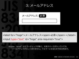 24
<label  for="hoge">メールアドレス<span>必須</span></label>  
<input  type="text"  id="hoge"  aria-‐‑‒required="true">
3.  メールアドレス
※type=“email”はエラーチェックが厳く、半角スペースが入っていても  
　「メールアドレスが正しくありません」でエラーになるため今回は見送り。
 