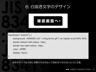 27
6.  白抜き文字のデザイン
input[type="submit"]  {  
background:  #000000  url(“〜～/img/arrow.gif")  no-‐‑‒repeat  scroll  94%  50%;  
border-‐‑‒bottom-‐‑‒left-‐‑‒radius:  10px;  
border-‐‑‒top-‐‑‒right-‐‑‒radius:  10px;  
color:  #ffffff;  
display:  block;  
}
※文字サイズ拡大時に背景からはみ出して読めなくならないように注意。
 
