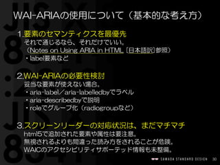 30
1.要素のセマンティクスを最優先  
それで通じるなら、それだけでいい。  
（Notes  on  Using  ARIA  in  HTML  [日本語訳]参照）  
•label要素など  
2.WAI-ARIAの必要性検討  
妥当な要素が使えない場合。  
•aria-label／aria-labelledbyでラベル  
•aria-describedbyで説明  
•roleでグループ化（radiogroupなど）  
3.スクリーンリーダーの対応状況は、まだマチマチ  
html5で追加された要素や属性は要注意。  
無視されるよりも間違った読み方をされることが危険。  
WAICのアクセシビリティサポーテッド情報も未整備。
WAI-ARIAの使用について（基本的な考え方）
 