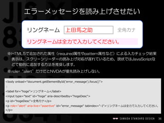 36
<body  onload=“document.getElementById('error_̲message').focus()">  
：  
<label  for="hoge">リングネーム</label>  
<input  type="text"  id="hoge"  aria-‐‑‒describedby="hogeDesc">  
<p  id=“hogeDesc">全角カナ</p>  
<p  role="alert"  aria-‐‑‒live="assertive"  id="error_̲message"  tabindex="-‐‑‒1">リングネームは全力で入力してください。
</p>
エラーメッセージを読み上げさせたい
※HTML5で追加された属性（required属性やpattern属性など）による入力チェック結果
表示は、スクリーンリーダーの読み上げ対応が遅れているため、現状ではJavaScriptな
どで動的に追加する方法を推奨します。  
※role=“alert”だけだとNVDAが優先読み上げしない。
上田馬之助リングネーム 全角カナ
リングネームは全力で入力してください。
 