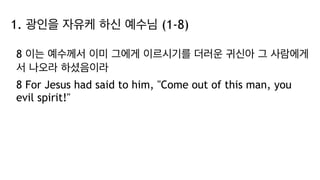 1. 광인을 자유케 하신 예수님 (1-8)
8 이는 예수께서 이미 그에게 이르시기를 더러운 귀신아 그 사람에게
서 나오라 하셨음이라
8 For Jesus had said to him, "Come out of this man, you
evil spirit!"
 