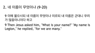 2. 네 이름이 무엇이냐 (9-20)
9 이에 물으시되 네 이름이 무엇이냐 이르되 내 이름은 군대니 우리
가 많음이니이다 하고
9 Then Jesus asked him, "What is your name?" "My name is
Legion," he replied, "for we are many."
 