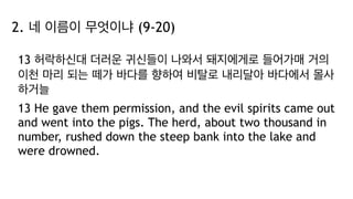 2. 네 이름이 무엇이냐 (9-20)
13 허락하신대 더러운 귀신들이 나와서 돼지에게로 들어가매 거의
이천 마리 되는 떼가 바다를 향하여 비탈로 내리달아 바다에서 몰사
하거늘
13 He gave them permission, and the evil spirits came out
and went into the pigs. The herd, about two thousand in
number, rushed down the steep bank into the lake and
were drowned.
 