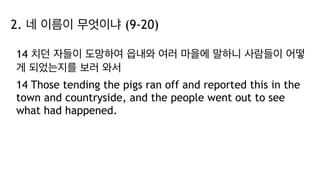 2. 네 이름이 무엇이냐 (9-20)
14 치던 자들이 도망하여 읍내와 여러 마을에 말하니 사람들이 어떻
게 되었는지를 보러 와서
14 Those tending the pigs ran off and reported this in the
town and countryside, and the people went out to see
what had happened.
 