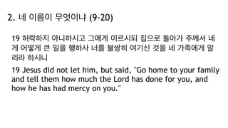 2. 네 이름이 무엇이냐 (9-20)
19 허락하지 아니하시고 그에게 이르시되 집으로 돌아가 주께서 네
게 어떻게 큰 일을 행하사 너를 불쌍히 여기신 것을 네 가족에게 알
리라 하시니
19 Jesus did not let him, but said, "Go home to your family
and tell them how much the Lord has done for you, and
how he has had mercy on you."
 