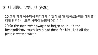 2. 네 이름이 무엇이냐 (9-20)
20 그가 가서 예수께서 자기에게 어떻게 큰 일 행하셨는지를 데가볼
리에 전파하니 모든 사람이 놀랍게 여기더라
20 So the man went away and began to tell in the
Decapolishow much Jesus had done for him. And all the
people were amazed.
 