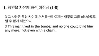1. 광인을 자유케 하신 예수님 (1-8)
3 그 사람은 무덤 사이에 거처하는데 이제는 아무도 그를 쇠사슬로도
맬 수 없게 되었으니
3 This man lived in the tombs, and no one could bind him
any more, not even with a chain.
 