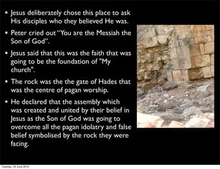 • Jesus deliberately chose this place to ask
His disciples who they believed He was.
• Peter cried out “You are the Messiah the
Son of God”.
• Jesus said that this was the faith that was
going to be the foundation of "My
church".
• The rock was the the gate of Hades that
was the centre of pagan worship.
• He declared that the assembly which
was created and united by their belief in
Jesus as the Son of God was going to
overcome all the pagan idolatry and false
belief symbolised by the rock they were
facing.
Tuesday, 23 June 2015
 