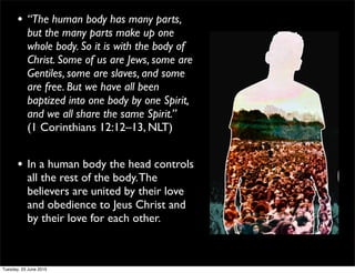 • “The human body has many parts,
but the many parts make up one
whole body. So it is with the body of
Christ. Some of us are Jews, some are
Gentiles, some are slaves, and some
are free. But we have all been
baptized into one body by one Spirit,
and we all share the same Spirit.”
(1 Corinthians 12:12–13, NLT)
• In a human body the head controls
all the rest of the body.The
believers are united by their love
and obedience to Jeus Christ and
by their love for each other.
Tuesday, 23 June 2015
 