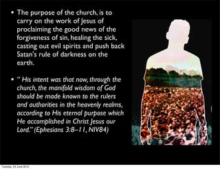 • The purpose of the church, is to
carry on the work of Jesus of
proclaiming the good news of the
forgiveness of sin, healing the sick,
casting out evil spirits and push back
Satan's rule of darkness on the
earth.
• “ His intent was that now, through the
church, the manifold wisdom of God
should be made known to the rulers
and authorities in the heavenly realms,
according to His eternal purpose which
He accomplished in Christ Jesus our
Lord.” (Ephesians 3:8–11, NIV84)
Tuesday, 23 June 2015
 