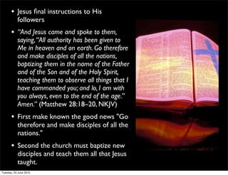 • Jesus ﬁnal instructions to His
followers
• “And Jesus came and spoke to them,
saying,“All authority has been given to
Me in heaven and on earth. Go therefore
and make disciples of all the nations,
baptizing them in the name of the Father
and of the Son and of the Holy Spirit,
teaching them to observe all things that I
have commanded you; and lo, I am with
you always, even to the end of the age.”
Amen.” (Matthew 28:18–20, NKJV)
• First make known the good news "Go
therefore and make disciples of all the
nations."
• Second the church must baptize new
disciples and teach them all that Jesus
taught.
Tuesday, 23 June 2015
 