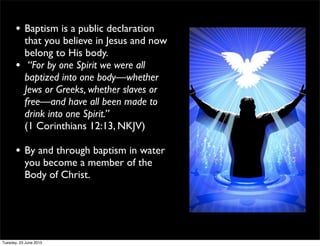 • Baptism is a public declaration
that you believe in Jesus and now
belong to His body.
• “For by one Spirit we were all
baptized into one body—whether
Jews or Greeks, whether slaves or
free—and have all been made to
drink into one Spirit.”
(1 Corinthians 12:13, NKJV)
• By and through baptism in water
you become a member of the
Body of Christ.
Tuesday, 23 June 2015
 