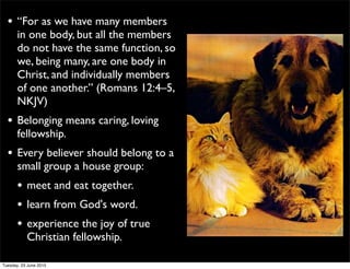• “For as we have many members
in one body, but all the members
do not have the same function, so
we, being many, are one body in
Christ, and individually members
of one another.” (Romans 12:4–5,
NKJV)
• Belonging means caring, loving
fellowship.
• Every believer should belong to a
small group a house group:
• meet and eat together.
• learn from God's word.
• experience the joy of true
Christian fellowship.
Tuesday, 23 June 2015
 