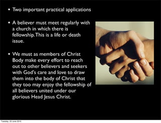 • Two important practical applications
• A believer must meet regularly with
a church in which there is
fellowship.This is a life or death
issue.
• We must as members of Christ
Body make every effort to reach
out to other believers and seekers
with God's care and love to draw
them into the body of Christ that
they too may enjoy the fellowship of
all believers united under our
glorious Head Jesus Christ.
Tuesday, 23 June 2015
 