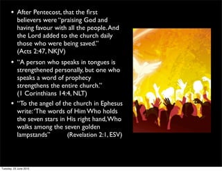 • After Pentecost, that the ﬁrst
believers were “praising God and
having favour with all the people.And
the Lord added to the church daily
those who were being saved.”
(Acts 2:47, NKJV)
• “A person who speaks in tongues is
strengthened personally, but one who
speaks a word of prophecy
strengthens the entire church.”
(1 Corinthians 14:4, NLT)
• “To the angel of the church in Ephesus
write:‘The words of Him Who holds
the seven stars in His right hand,Who
walks among the seven golden
lampstands” (Revelation 2:1, ESV)
Tuesday, 23 June 2015
 