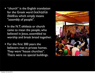 • “church” is the English translation
for the Greek word ἐκκλησία
ĕkklēsia which simply means
"assembly of people".
• In the N.T. ekklesia or church
came to mean the people, who
believed in Jesus, assembled to
worship and break bread together.
• For the ﬁrst 300 years the
believers met in private homes.
They were “house churches”.
There were no special buildings.
Tuesday, 23 June 2015
 
