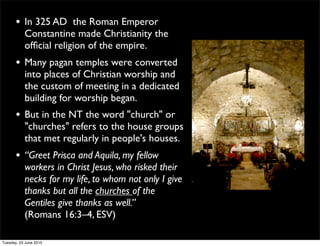 • In 325 AD the Roman Emperor
Constantine made Christianity the
ofﬁcial religion of the empire.
• Many pagan temples were converted
into places of Christian worship and
the custom of meeting in a dedicated
building for worship began.
• But in the NT the word "church" or
"churches" refers to the house groups
that met regularly in people's houses.
• “Greet Prisca and Aquila, my fellow
workers in Christ Jesus, who risked their
necks for my life, to whom not only I give
thanks but all the churches of the
Gentiles give thanks as well.”
(Romans 16:3–4, ESV)
Tuesday, 23 June 2015
 