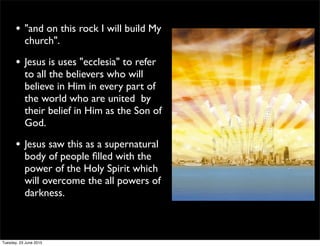 • "and on this rock I will build My
church".
• Jesus is uses "ecclesia" to refer
to all the believers who will
believe in Him in every part of
the world who are united by
their belief in Him as the Son of
God.
• Jesus saw this as a supernatural
body of people ﬁlled with the
power of the Holy Spirit which
will overcome the all powers of
darkness.
Tuesday, 23 June 2015
 