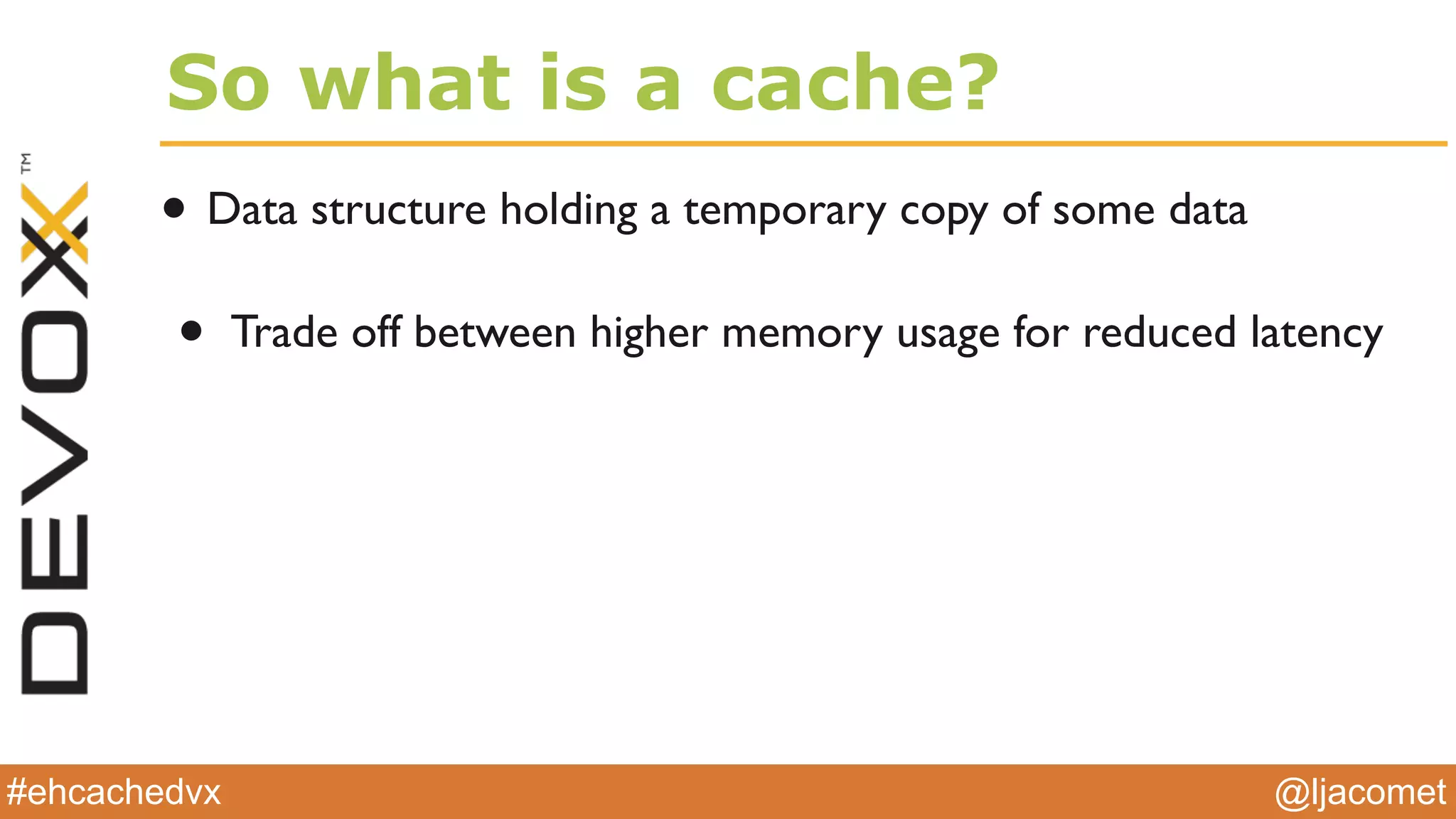 @ljacomet#ehcachedvx
So what is a cache?
• Data structure holding a temporary copy of some data
• Trade off between higher memory usage for reduced latency
 
