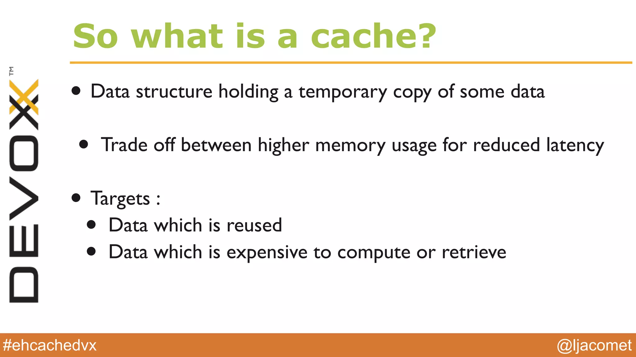 @ljacomet#ehcachedvx
So what is a cache?
• Data structure holding a temporary copy of some data
• Trade off between higher memory usage for reduced latency
• Targets :
• Data which is reused
• Data which is expensive to compute or retrieve
 